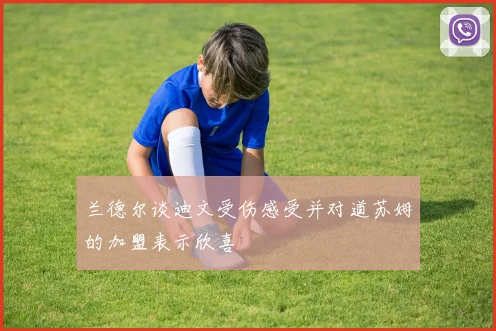 兰德尔谈迪文受伤感受并对道苏姆的加盟表示欣喜
