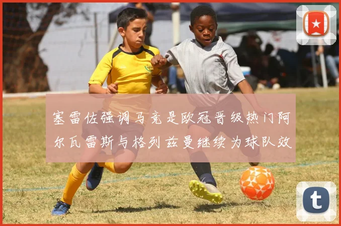 塞雷佐强调马竞是欧冠晋级热门阿尔瓦雷斯与格列兹曼继续为球队效力