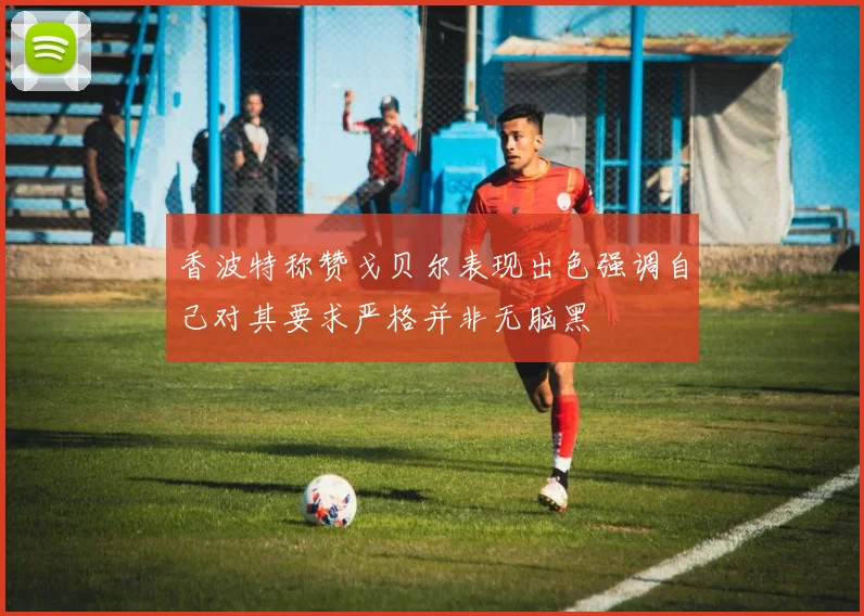 香波特称赞戈贝尔表现出色强调自己对其要求严格并非无脑黑