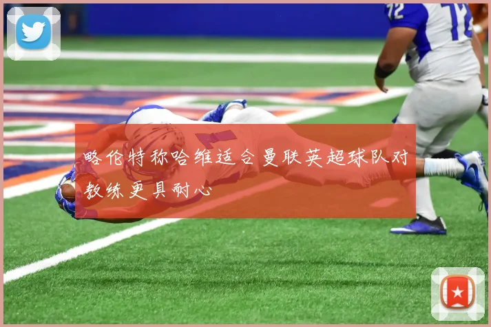 略伦特称哈维适合曼联英超球队对教练更具耐心