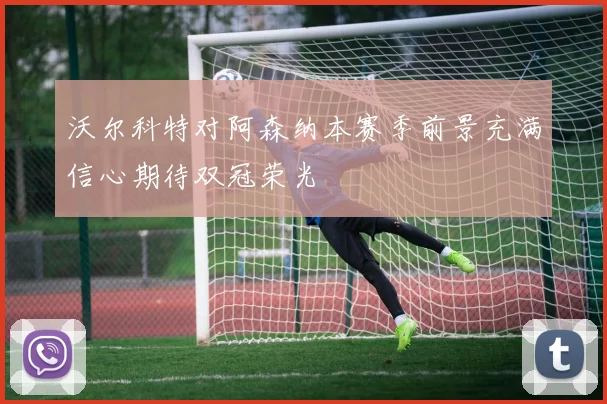 沃尔科特对阿森纳本赛季前景充满信心期待双冠荣光