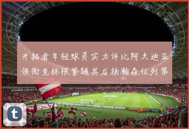 开拓者年轻球员实力评比阿夫迪亚领衔克林根紧随其后杨瀚森位列第六