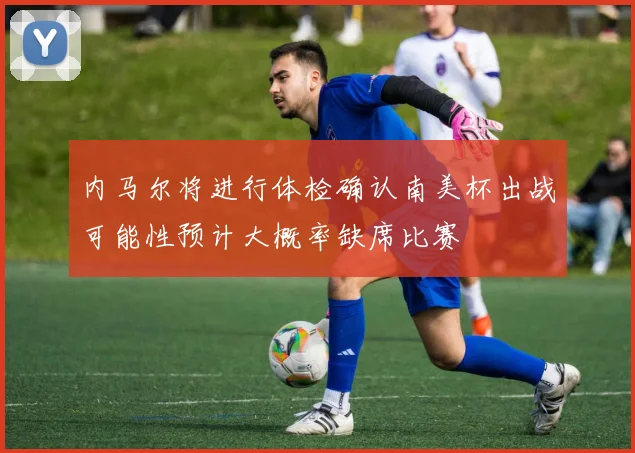 内马尔将进行体检确认南美杯出战可能性预计大概率缺席比赛