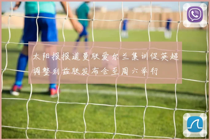 太阳报报道曼联爱尔兰集训促英超调整利兹联发布会至周六举行