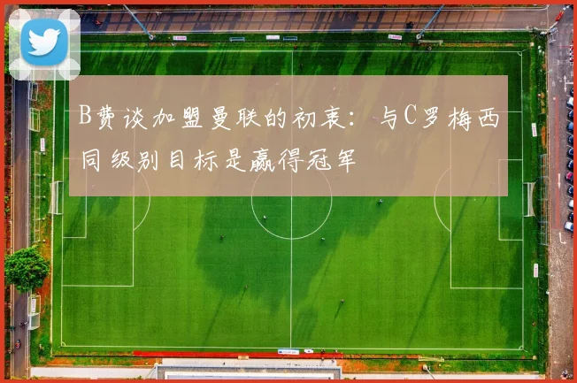 B费谈加盟曼联的初衷：与C罗梅西同级别目标是赢得冠军