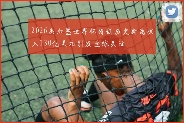 2026美加墨世界杯将创历史新高收入130亿美元引发全球关注