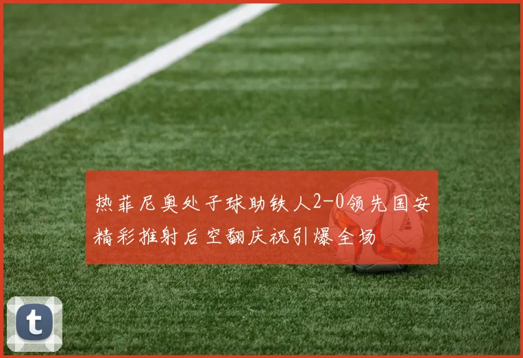 热菲尼奥处子球助铁人2-0领先国安精彩推射后空翻庆祝引爆全场