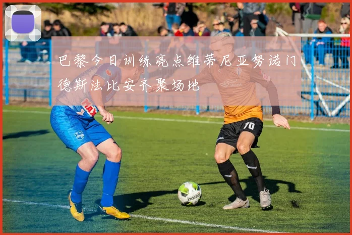 巴黎今日训练亮点维蒂尼亚努诺门德斯法比安齐聚场地